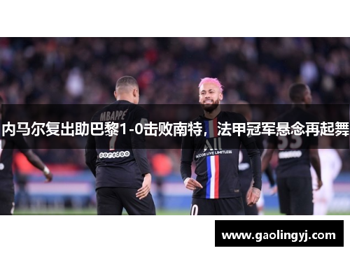 内马尔复出助巴黎1-0击败南特，法甲冠军悬念再起舞
