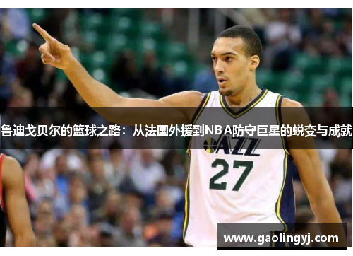 鲁迪戈贝尔的篮球之路：从法国外援到NBA防守巨星的蜕变与成就